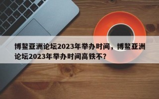 博鳌亚洲论坛2023年举办时间，博鳌亚洲论坛2023年举办时间高铁不？